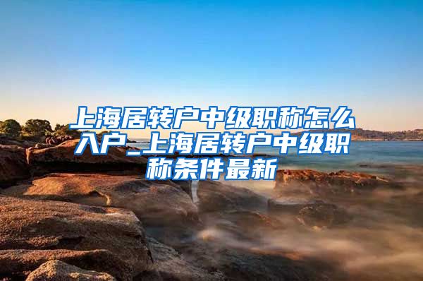 上海居转户中级职称怎么入户_上海居转户中级职称条件最新
