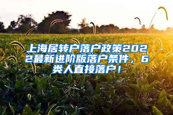 上海居转户落户政策2022最新进阶版落户条件，6类人直接落户！