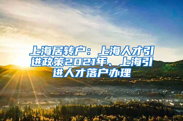上海居转户：上海人才引进政策2021年、上海引进人才落户办理