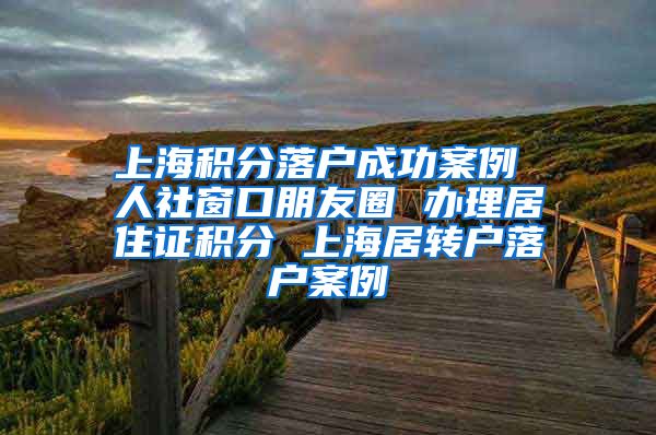 上海积分落户成功案例 人社窗口朋友圈 办理居住证积分 上海居转户落户案例
