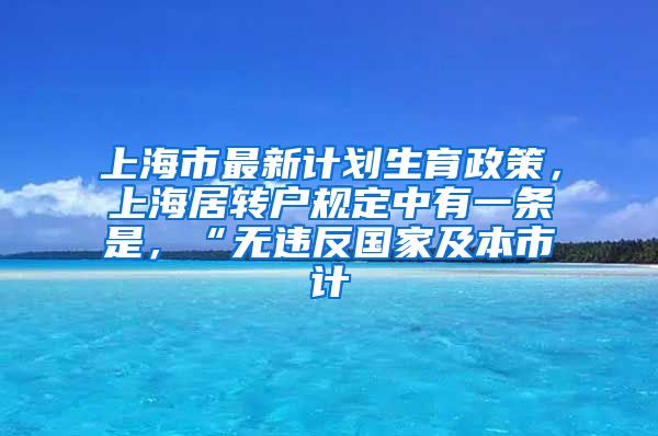 上海市最新计划生育政策，上海居转户规定中有一条是，“无违反国家及本市计