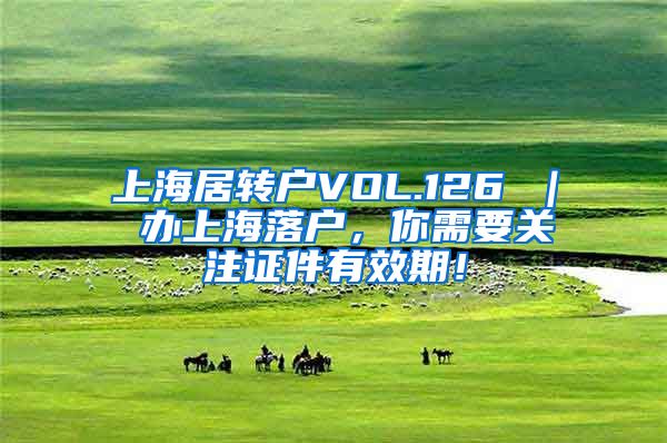 上海居转户VOL.126 ｜ 办上海落户，你需要关注证件有效期！