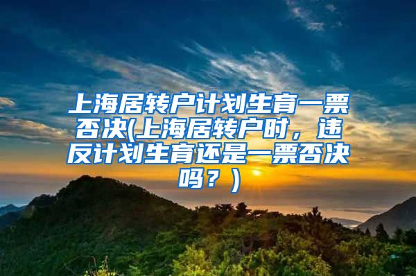 上海居转户计划生育一票否决(上海居转户时，违反计划生育还是一票否决吗？)
