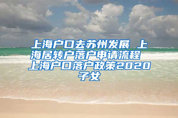 上海户口去苏州发展 上海居转户落户申请流程 上海户口落户政策2020子女