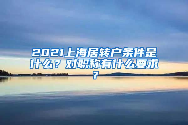 2021上海居转户条件是什么？对职称有什么要求？