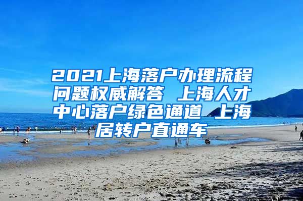 2021上海落户办理流程问题权威解答 上海人才中心落户绿色通道 上海居转户直通车