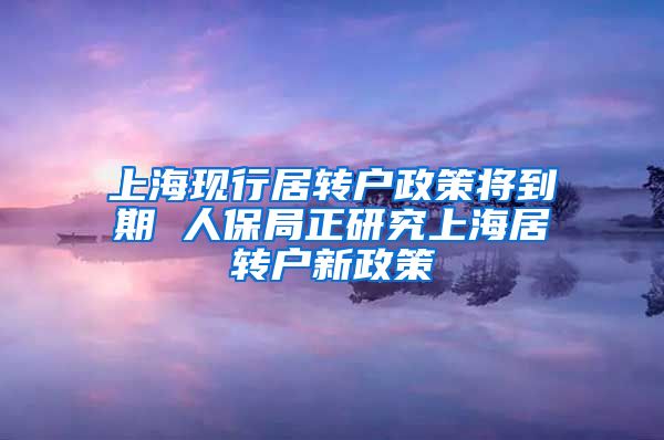 上海现行居转户政策将到期 人保局正研究上海居转户新政策