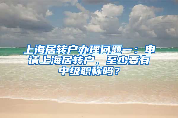 上海居转户办理问题一：申请上海居转户，至少要有中级职称吗？