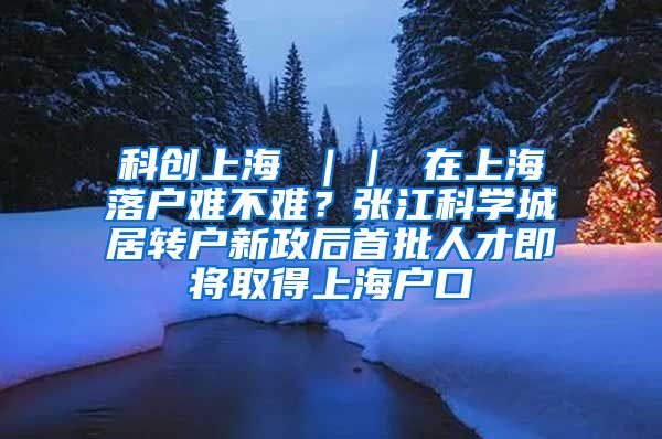 科创上海 ｜｜ 在上海落户难不难？张江科学城居转户新政后首批人才即将取得上海户口