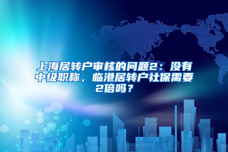 上海居转户审核的问题2：没有中级职称，临港居转户社保需要2倍吗？