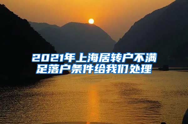 2021年上海居转户不满足落户条件给我们处理