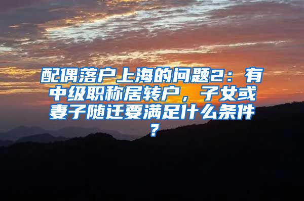 配偶落户上海的问题2：有中级职称居转户，子女或妻子随迁要满足什么条件？