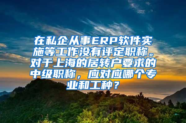在私企从事ERP软件实施等工作没有评定职称。对于上海的居转户要求的中级职称，应对应哪个专业和工种？