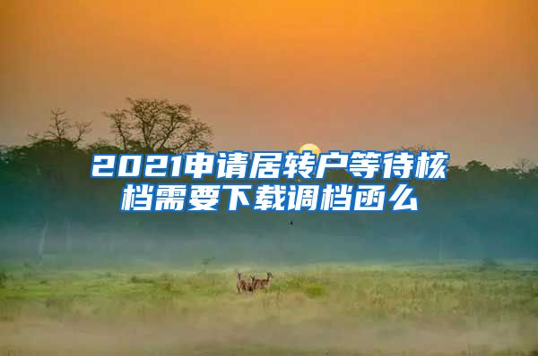 2021申请居转户等待核档需要下载调档函么