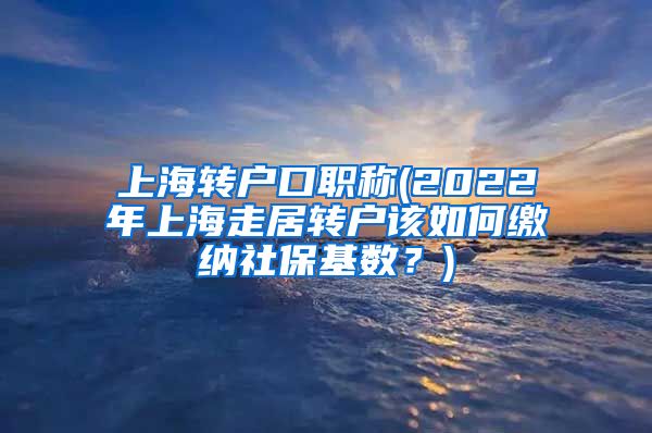 上海转户口职称(2022年上海走居转户该如何缴纳社保基数？)