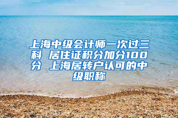 上海中级会计师一次过三科 居住证积分加分100分 上海居转户认可的中级职称