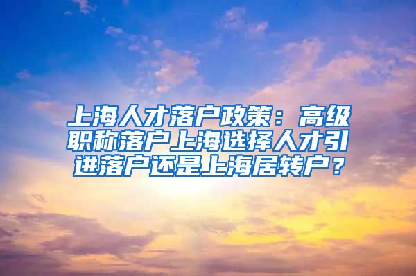 上海人才落户政策：高级职称落户上海选择人才引进落户还是上海居转户？