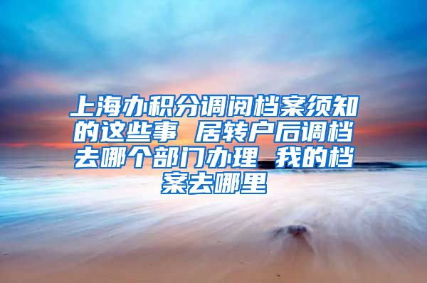上海办积分调阅档案须知的这些事 居转户后调档去哪个部门办理 我的档案去哪里