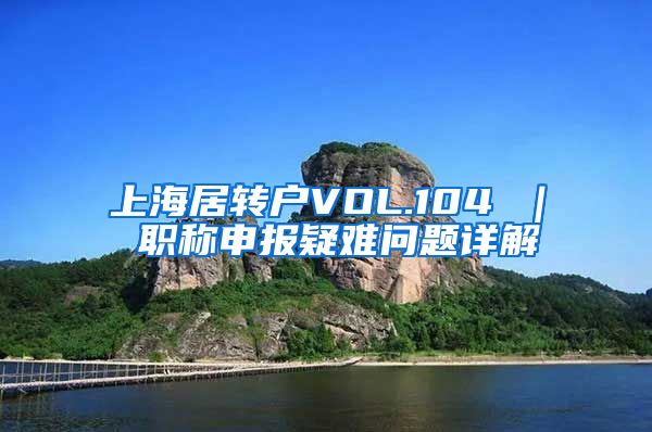 上海居转户VOL.104 ｜ 职称申报疑难问题详解
