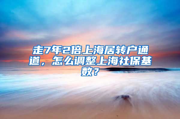 走7年2倍上海居转户通道，怎么调整上海社保基数？
