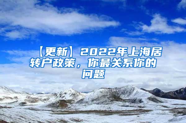 【更新】2022年上海居转户政策，你最关系你的问题