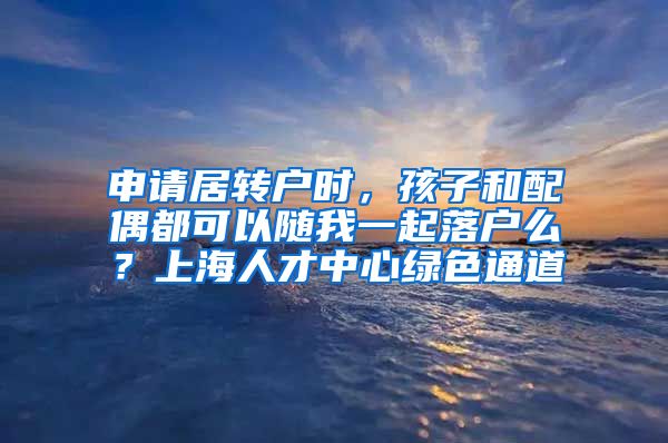 申请居转户时，孩子和配偶都可以随我一起落户么？上海人才中心绿色通道