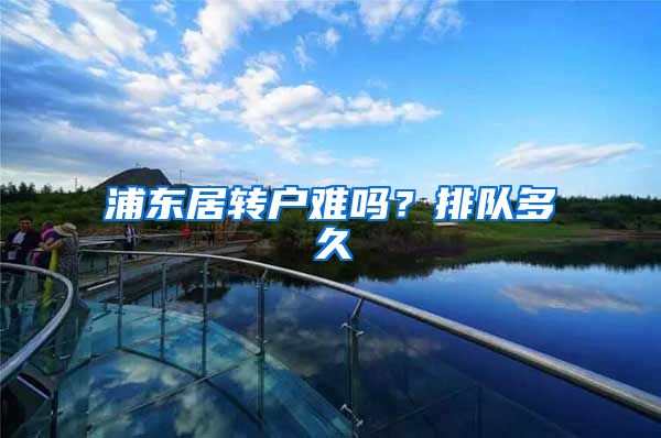 浦东居转户难吗？排队多久