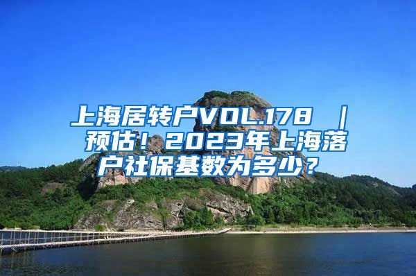 上海居转户VOL.178 ｜ 预估！2023年上海落户社保基数为多少？