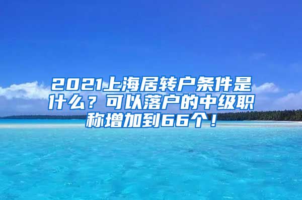 2021上海居转户条件是什么？可以落户的中级职称增加到66个！