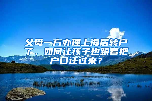 父母一方办理上海居转户了，如何让孩子也跟着把户口迁过来？