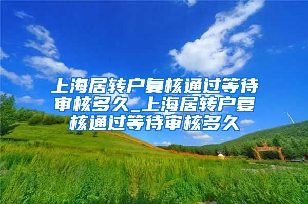 上海居转户复核通过等待审核多久_上海居转户复核通过等待审核多久