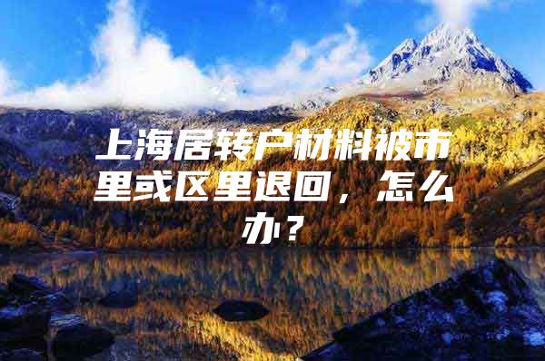 上海居转户材料被市里或区里退回，怎么办？