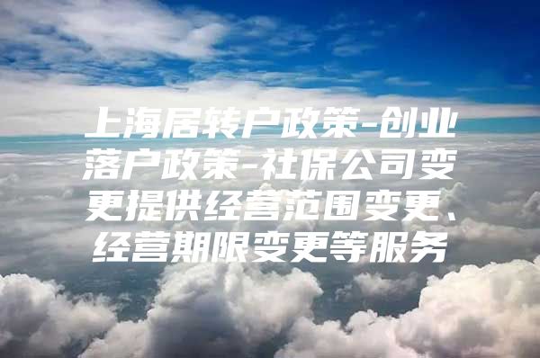 上海居转户政策-创业落户政策-社保公司变更提供经营范围变更、经营期限变更等服务