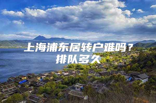 上海浦东居转户难吗？排队多久