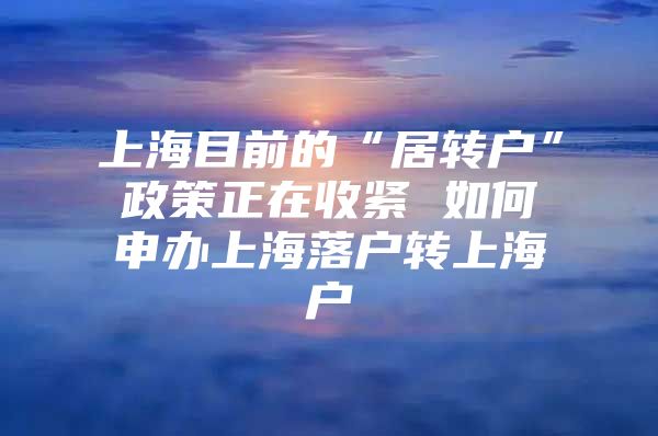 上海目前的“居转户”政策正在收紧 如何申办上海落户转上海户