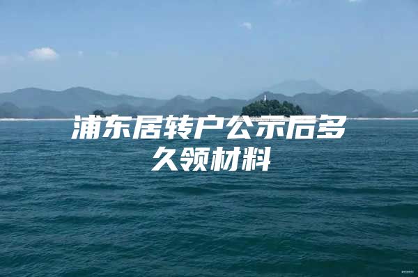 浦东居转户公示后多久领材料