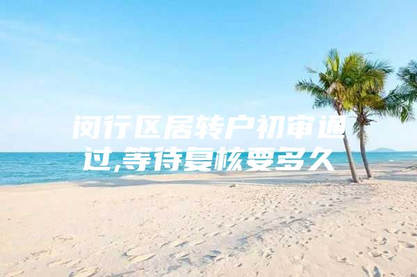 闵行区居转户初审通过,等待复核要多久