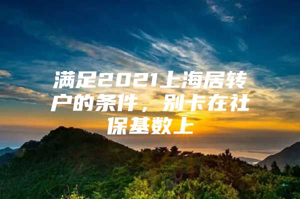 满足2021上海居转户的条件，别卡在社保基数上