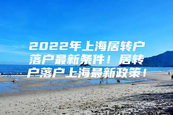2022年上海居转户落户最新条件！居转户落户上海最新政策！