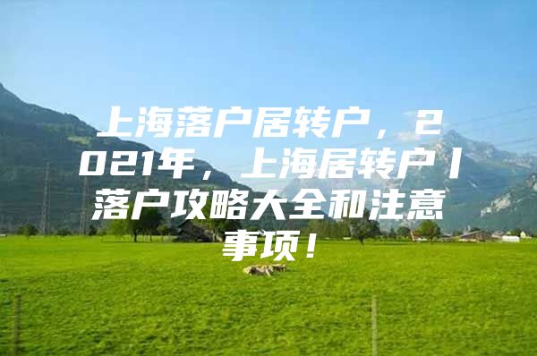 上海落户居转户，2021年，上海居转户丨落户攻略大全和注意事项！